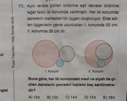 sal
ngisi
Puan Yayınları | Güç Sende Artık
11. Aynı renkte çizilen birbirine eşit daireler birbirine
teğet farklı iki konumda verilmiştir. Her iki konumda
dairelerin merkezleri bir üçgen oluşturuyor. Elde edi-
len üçgenlerin çevre uzunlukları I. konumda 50 cm,
II. konumda 26 cm dir.
I. Konum
Buna göre, her iki konumdaki mavi ve siyah ile çi-
zilen dairelerin çevreleri toplamı kaç santimetre-
dir?
A) 12T B) 13
II. Konum
C) 14T D) 15
E) 16T