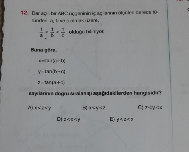 12. Dar açılı bir ABC üçgeninin iç açılarının ölçüleri derece tü-
ründen a, b ve c olmak üzere,
a
1
<< olduğu biliniyor.
Buna göre,
1
C
x=tan(a+b)
y=tan(b+c)
z=tan(a+c)
sayılarının doğru sıralanışı aşağıdakilerden hangisidir?
A) x<z<y
D) z<x<y
B) x<y<z
E) 