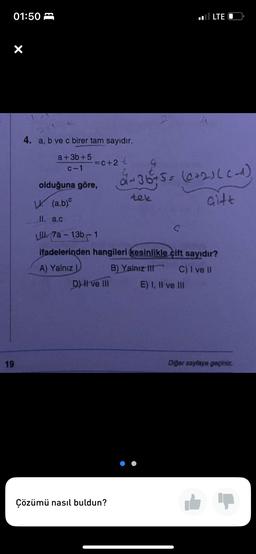 01:50
X
19
4. a, b ve c birer tam sayıdır.
a+3b+5=c+2 €
c-1
olduğuna göre,
D) II ve III
L. (a.b)
II. a.c
L. 7a-13b-1
ifadelerinden hangileri kesinlikle cift sayıdır?
A) Yalnız L
B) Yalnız III
C) I ve II
Çözümü nasıl buldun?
2+36 + 5 = (0+2)((-_^)
tek
Gitt
LTE
S
E) I, II ve III
Diğer sayfaya geçiniz.