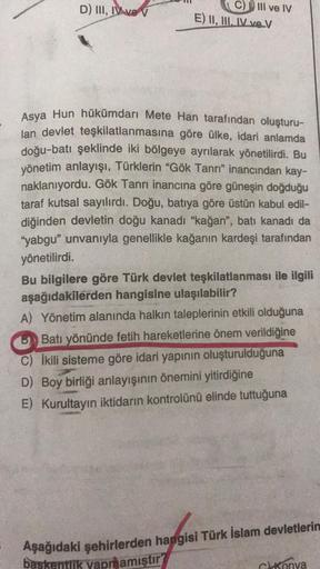 D) III, IV ve V
C) III ve IV
E) II, III, IV ve V
Asya Hun hükümdarı Mete Han tarafından oluşturu-
lan devlet teşkilatlanmasına göre ülke, idari anlamda
doğu-batı şeklinde iki bölgeye ayrılarak yönetilirdi. Bu
yönetim anlayışı, Türklerin "Gök Tanrı" inancın