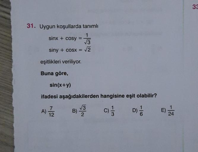 31. Uygun koşullarda tanımlı
1
√√3
siny + cosx = √2
sinx + cosy =
eşitlikleri veriliyor.
Buna göre,
sin(x+y)
ifadesi aşağıdakilerden hangisine eşit olabilir?
7
√3
A)/2 B) 3 C) 1/3
D) //
12
2
E) 2/4
33