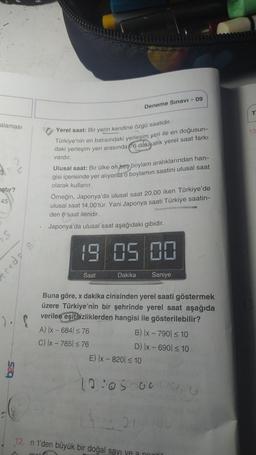 alaması
?
gtır?
45
S
g
Yerel saat: Bir yerin kendine özgü saatidir.
Türkiye'nin en batısındaki yerleşim yeri ile en doğusun-
daki yerleşim yeri arasında 76 dakikalık yerel saat farkı
vardır.
Ulusal saat: Bir ülke on beş boylam aralıklarından han-
gisi içerisinde yer alıyorsa o boylamin saatini ulusal saat
olarak kullanır.
Deneme Sınavı - 09
Örneğin, Japonya'da ulusal saat 20.00 iken Türkiye'de
ulusal saat 14.00'tür. Yani Japonya saati Türkiye saatin-
den 6 Saat ileridir.
Japonya'da ulusal saat aşağıdaki gibidir.
19 05 00
Dakika Saniye
Saat
Buna göre, x dakika cinsinden yerel saati göstermek
üzere Türkiye'nin bir şehrinde yerel saat aşağıda
verilen eşitsizliklerden hangisi ile gösterilebilir?
A) |x - 6841 ≤ 76
C) |x - 785 ≤ 76
B) |x - 790 ≤ 10
D) |x-690 ≤ 10
E) |x - 820) ≤ 10
12:05:00 00,
21
12. n 1'den büyük bir doğal sayı ve a poziti
T
13