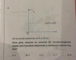 E
6.
negnobib OBAO
O
A) 4
Dik koordinat sisteminde A(10, 2√3) tür.
Buna göre, eksenler ok yönünde 30° döndürüldüğünde
oluşan yeni koordinat sisteminde A noktasının ordinatı kaç
olur?
B) 5
A(10, 2√3)
C) 6
X
D) 7
E) 8