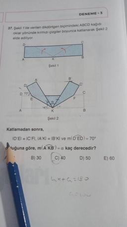 37. Şekil 1'de verilen dikdörtgen biçimindeki ABCD kağıdı
oklar yönünde kırmızı çizgiler boyunca katlanarak Şekil 2
elde ediliyor.
D
A
D 70°
A
K
Şekil 1
a
0x
K
Şekil 2
B
DENEME-3
F
C
B
C'
B
Katlamadan sonra,
ID'EI = IC FI, IA'KI = IB'KI ve m(D'ED) = 70°
uğuna göre, m(A KB) = a kaç derecedir?
B) 30
C) 40
D) 50
4x+6=180
GEISU
E) 60