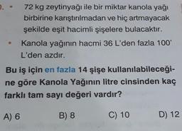 72 kg zeytinyağı ile bir miktar kanola yağı
birbirine karıştırılmadan ve hiç artmayacak
şekilde eşit hacimli şişelere bulacaktır.
Kanola yağının hacmi 36 L'den fazla 100'
L'den azdır.
Bu iş için en fazla 14 şişe kullanılabileceği-
ne göre Kanola Yağının litre cinsinden kaç
farklı tam sayı değeri vardır?
A) 6
B) 8
C) 10
D) 12