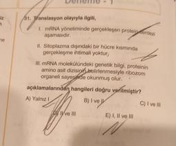 iz
1
me
31. Translasyon olayıyla ilgili,
I. mRNA yönetiminde gerçekleşen proteinsentezi
aşamasıdır.
II. Sitoplazma dışındaki bir hücre kısmında
gerçekleşme ihtimali yoktur,
III. mRNA molekülündeki genetik bilgi, proteinin
amino asit dizisinin belirlenmesiyle ribozom
organeli sayesinde okunmuş olur.
açıklamalarından hangileri doğru verilmiştir?
A) Yalnız I
B) I ve
Ive III
E) I, II ve III
N
C) I ve III