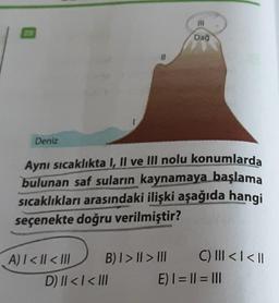 Deniz
Aynı sıcaklıkta I, II ve III nolu konumlarda
bulunan saf suların kaynamaya başlama
sıcaklıkları arasındaki ilişki aşağıda hangi
seçenekte doğru verilmiştir?
A) | < | <III
B) | > | > |||
111
Dağ
D) || < | < III
C) ||| < | < ||
E) | = || = |||