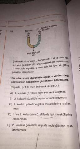 ar-
e-
19.
Nişasta
1
lyot çözeltisi + glikoz
çözeltisi
2
yarı geçirgen
zar
Şekildeki düzenekte U borusunun 1 ve 2 nolu kol.
ları yarı geçirgen bir zarla şekildeki gibi ayrılmış ve
1 nolu kola nişasta, 2 nolu kola ise iyot ve glikoz
çözeltisi eklenmiştir.
Bir süre sonra düzenekte aşağıda verilen deği.
şikliklerden hangisinin gözlenmesi beklenmez?
(Nişasta, iyot ile mavi-mor renk oluşturur.)
A) 1. koldaki çözeltide mavi-mor renk oluşması
B) 2. koldaki çözeltide mavi-mor renk oluşması
C) 1. koldaki çözeltide glikoz moleküllerine rastlan-
ması
D) 1. ve 2. kollardaki çözeltilerde iyot moleküllerine
rastlanması
E) 2. koldaki çözeltide nişasta moleküllerine rast-
lanmaması
0
1
2