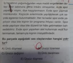 iş hayatının yoğunluğundan veya maddi engellerden do-
layı spor salonuna gitme imkânı olmayanlar, evde spor
yapabilir miyim, diye kaygılanmasın. Evde spor yapmak
mümkündür. Küçücük evlerimizde yapılabilecek çok sa-
yıda egzersiz bulunmaktadır. Her ne kadar spor evde ya-
piliyor olsa bile kişinin bir programa ihtiyacı vardır. Spor
evde yapılıyor olsa bile düzenli bir hale getirmekten bah-
sedebiliriz. Evde spor yaparken alet kullanmak veya kul-
lanmamak, tamamıyla kişinin inisiyatifindedir.
Bu parçada aşağıdaki ses olaylarından hangisi yok-
tur?
A) Ünlü düşmesi
C) Ünsüz değişimi
Qune
Ünsüz türemesi
D) Ünlü daralması
E) Ünsüz düşmesi