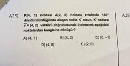 A25) K(4, 1) noktası A(2, 0) noktası etrafında 180°
döndürülürdüğünde
oluşan nokta K' olsun, K' noktası
v = (4, 2) vektörü doğrultusunda ötelenerek aşağıdaki
noktalardan hangisine dönüşür?
A) (4,1)
B) (4, 2)
D) (4, 0)
E) (2, 0)
C) (0.-1)
A28