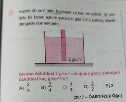 Hacmi 40 cm³ olan homojen ve katı bir çubuk, içi sıvı
dolu bir kabın içinde şekildeki gibi 3/4'0 batmış olarak
dengede durmaktadır.
Sıvının özkütlesi 2 g/cm³ olduğuna göre, çubuğun
özkütlesi kaç g/cm³'tür?
2
3
A)
B)
3
4
2 g/cm³
C)
4
3
3
2
D)
E) 2
(2017 - ÖABT/Fizik Öğr.)