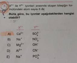 B
Xn+ ile Ym- iyonları arasında oluşan bileşiğin for-
mülündeki atom sayısı 6 dir.
Buna göre, bu iyonlar aşağıdakilerden hangisi
olabilir?
A)
B)
C)
D)
E)
xn+
2+
Ca²+
Na+
Mg²+
A1³+
Na+
ym-
SO²-
4
NO3
OH™
CN
PO3-
4