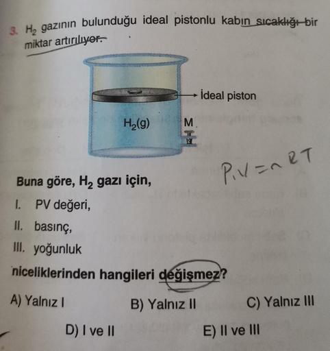 3. H₂ gazının bulunduğu ideal pistonlu kabın sıcaklığı bir
miktar artırılıyor.
H₂(g)
D) I ve II
M
www
İdeal piston
P₁V=nRT
Buna göre, H₂ gazı için,
I. PV değeri,
II. basınç,
III. yoğunluk
niceliklerinden hangileri değişmez?
A) Yalnız I
B) Yalnız II
C) Yaln