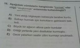 16. Aşağıdaki cümlelerin hangisinde "kurmak" söz-
cüğü "oluşturmak" anlamında kullanılmıştır?
A) Yeni aldığı bilgisayarı babasıyla beraber kurdu.
B) Sofrayı kurmak için konukların gelmesini bek-
ledi.
C) Büyük bir ağacın altına çadır kurdular
D) Gittiği yerlerde yeni dostluklar kurmuştu.
E) Gece yatarken saatin zilini kurmayı unutmadı.