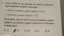 6.
Anne, baba ve üç çocuklu bir ailenin yaşlarıyla
ilgili aşağıdaki bilgiler verilmiştir.
• Anne ve babanın yaşları toplamı 74 dür.
Çocukların yaşları toplamı 17 dir.
Buna göre, kaç yıl sonra anne ile babanın yaşları
toplamı, çocukların yaşları toplamının 2 katından
4 eksik olur?
A) 12 11
●
C) 10
D) 9 E) 8