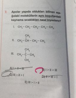 7. Apolar yapıda oldukları bilinen aşa-
ğıdaki moleküllerin aynı koşullardaki
kaynama sıcaklıkları nasıl kıyaslanır?
I. CH₂-CH₂-CH₂ - CH₂ - CH₂
CH3
II. CH, CH-CH, CH,
CH3
III. CH₂-C-CH₂
CH₂
ALL=H-111
C) |||||>1
Ca
E) III>I>II
B) I> || > III
DHHI>TIT>T