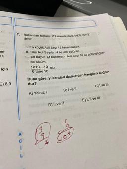 en
de
için
E) 8,9
7.
A
C
I
Rakamları toplamı 112 olan sayılara "ACIL SAYI
denir.
1. En küçük Acil Sayı 13 basamaklıdır.
II. Tüm Acil Sayıları 4 ile tam bölünür.
III. En büyük 13 basamaklı Acil Sayı 99 ile bölündüğün-
de bölüm
1010....10 olur.
6 tane 10
Buna göre, yukarıdaki ifadelerden hangileri doğru-
dur?
A) Yalnız I
B) I ve II
D) II ve III
&
12
Jos
C) I ve III
E) I, II ve III