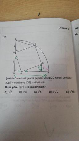 35.
4
D
6
O
E
b
b
A
C
b
B
F
Deneme 5
10²
Şekilde O merkezli çeyrek çember ve ABCD karesi veriliyor.
|OD| = 6 birim ve |DE| = 4 birimdir.
Buna göre, |BF| = x kaç birimdir?
A) √2
B) √3
C) √5
D) 2√2
AYT
36.
E) √10