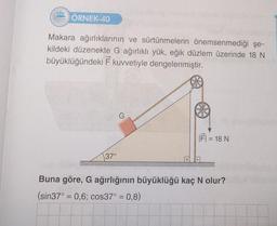 222 ÖRNEK-40
Makara ağırlıklarının ve sürtünmelerin önemsenmediği şe-
kildeki düzenekte G ağırlıklı yük, eğik düzlem üzerinde 18 N
büyüklüğündeki F kuvvetiyle dengelenmiştir.
37°
G
|FI = 18 N
Buna göre, G ağırlığının büyüklüğü kaç N olur?
(sin37° = 0,6; cos37° = 0,8)