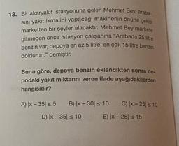 13. Bir akaryakıt istasyonuna gelen Mehmet Bey, araba-
sını yakıt ikmalini yapacağı makinenin önüne çekip
marketten bir şeyler alacaktır. Mehmet Bey markete
gitmeden önce istasyon çalışanına "Arabada 25 litre
benzin var, depoya en az 5 litre, en çok 15 litre benzin
doldurun." demiştir.
Buna göre, depoya benzin eklendikten sonra de-
podaki yakıt miktarını veren ifade aşağıdakilerden
hangisidir?
A) |x-35 ≤ 5 B) x-30 ≤ 10 C) |x-25 ≤ 10
D) |x-35 ≤ 10
E) |x-25 ≤ 15