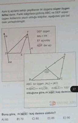 Aynı iç açılara sahip çeşitkersar iki üçgene süper üçgen
ikilisi denir. Farklı kağıtlara çizilmiş ABC ve DEF süper
üçgen ikililerinin yazılı olduğu kağıtlar, aşağıdaki gibi üst
üste yerleştirilmiştir.
M
E
LK
Buna göre, m(MDE)
A) 60
B) 70
DEF üçgen
MN // FK
EF açiortay
NDF dar aç
100
B.
ABC bir üçgen, (AL) = (AC)
m(BAC) = m(LCB), m(BLC) = 100*
olduğuna göre, m(ABC) kaç dereced
3D YAYINLARI
kaç derece olabilir?
C) 80
D) 85
27
E) 90