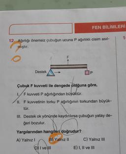 12. Ağırlığı önemsiz çubuğun ucuna P ağırlıklı cisim asıl-
mıştır.
Destek
1.
F
FEN BİLİMLERİ
Çubuk F kuvveti ile dengede oldğuna göre,
F kuvveti P ağırlığından büyüktür.
P
II. F kuvvetinin torku P ağırlığının torkundan büyük-
tür.
Yargılarından hangileri doğrudur?
A) Yalnız I
B) Yalnız II
DI ve III
III. Destek ok yönünde kaydırılırsa çubuğun yatay de-
ğeri bozulur.
C) Yalnız III
E) I, II ve III
1.