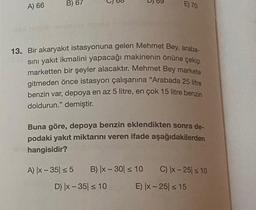 A) 66
B) 67
E) 70
13. Bir akaryakıt istasyonuna gelen Mehmet Bey, araba-
sını yakıt ikmalini yapacağı makinenin önüne çekip
marketten bir şeyler alacaktır. Mehmet Bey markete
gitmeden önce istasyon çalışanına "Arabada 25 litre
benzin var, depoya en az 5 litre, en çok 15 litre benzin
doldurun." demiştir.
Buna göre, depoya benzin eklendikten sonra de-
podaki yakıt miktarını veren ifade aşağıdakilerden
hangisidir?
A) |x-35 ≤ 5 B) x - 30 ≤ 10 C) |x-25 ≤ 10
D) |x-35 ≤ 10
E) |x-25 ≤ 15