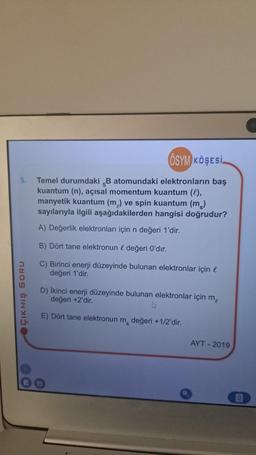 5.
ÇIKMIŞ SORU
ÖSYM KÖŞESİ.
Temel durumdaki B atomundaki elektronların baş
kuantum (n), açısal momentum kuantum (l),
manyetik kuantum (m) ve spin kuantum (m)
sayılarıyla ilgili aşağıdakilerden hangisi doğrudur?
A) Değerlik elektronları için n değeri 1'dir.
B) Dört tane elektronun & değeri O'dır.
C) Birinci enerji düzeyinde bulunan elektronlar için l
değeri 1'dir.
D) İkinci enerji düzeyinde bulunan elektronlar için m
değeri +2'dir.
E) Dört tane elektronun m, değeri +1/2'dir.
S
AYT - 2019