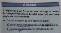 İYİ ÖĞREN
2. kişiyle (sen-siz) 3. kişi (o, onlar, Ali, Ayşe vb.) birlik-
te özneyse ortak yüklem 2. çoğul kişiye (siz) uyar ya da
yüklem ortak kullanılmaz.
Sen de arkadaşın da sınıfı geçmişsin. (Yanlış)
a) Sen de sınıfı geçmişsin arkadaşın da geçmiş. (Doğru)
b) Sen de arkadaşın da sınıfı geçmişsiniz. (Doğru)