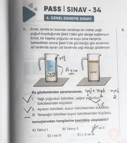 PASS SINAV-34
6. GENEL DENEME SINAVI
1. Emel, içinde su bulunan sürahiye bir miktar yağlı
yoğurt koyduğunda Şekil l'deki gibi denge sağlanıyor.
Emel, bir kaşıkla yoğurdu ve suyu iyice karıştırıp
bekledikten sonra Şekil Il'de görüldüğü gibi sürahinin
alt tarafında ayran üst tarafında yağ olduğu gözleniyor.
su
yoğurt
A) Yalnız I
Ayran
D) I ve III
tereyağı
Bu gözlemlerden yararlanılarak; out yoph
1. Yağlı yoğurdun özkütlesi, yağsız yoğurdun
özkütlesinden küçüktür.
büyüktü
II. Ayranın özkütlesi, suyun özkütlesinden büyüktür.
III. Tereyağın özkütlesi suyun özkütlesinden küçüktür.
sonuçlarından hangilerine kesinlikle ulaşılabilir?
Ive Il
B) Yalnız II
ayran
ypa
2
E) I, II ve III
3.