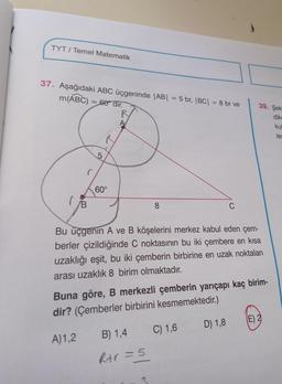 TYT/Temel Matematik
37. Aşağıdaki ABC üçgeninde |AB| = 5 br, |BC| = 8 br ve
m(ABC) = 60 dir.
R
(
B
10
5
R
60°
Bu üçgenin A ve B köşelerini merkez kabul eden çem-
berler çizildiğinde C noktasının bu iki çembere en kısa
uzaklığı eşit, bu iki çemberin birbirine en uzak noktaları
arası uzaklık 8 birim olmaktadır.
B) 1,4
Rtr = 5
C
Buna göre, B merkezli çemberin yarıçapı kaç birim-
dir? (Çemberler birbirini kesmemektedir.)
A) 1,2
C) 1,6
39. Şek
D) 1,8
(E) 2
dike
kul
les