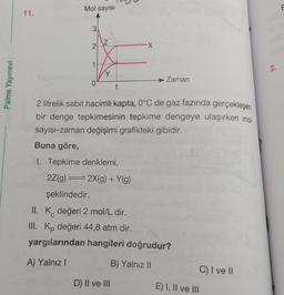 Palme Yayınevi
11.
Mol sayısı
3
2
...Z...
1------
0
t
2 litrelik sabit hacimli kapta, 0°C de gaz fazında gerçekleşen
bir denge tepkimesinin tepkime dengeye ulaşırken mol
sayısı-zaman değişimi grafikteki gibidir.
Buna göre,
1. Tepkime denklemi,
2Z(g)
2X(g) + Y(g)
Zaman
D) II ve III
şeklindedir.
II. K değeri 2 mol/L dir.
III. Kp değeri 44,8 atm dir.
yargılarından hangileri doğrudur?
A) Yalnız I
B) Yalnız II
E) I, II ve III
C) I ve II
2.