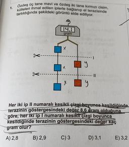 1.
Özdeş üç tane mavi ve özdeş iki tane kırmızı cisim,
kütleleri ihmal edilen iplerle bağlanıp el terazisinde
tartıldığında şekildeki görüntü elde ediliyor.
14.1
gram
B) 2,9
X
y
Her iki ip Il numaralı kesikli çizgi boyunca kesildiğinde
terazinin göstergesindeki değer 8,6 gram olduğuna
göre, her iki ip I numaralı kesikii çizgi boyunca
kesildiğinde terazinin göstergesindeki değer kaç
gram olur?
A) 2,8
C) 3
y
D) 3,1
E) 3,2