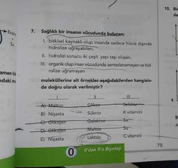 Enzim
+
Su
amen hid-
idaki mo
7.
Sağlıklı bir insanın vücudunda bulunan;
1. bitkisel kaynaklı olup insanda sadece hücre dışında
hidrolize uğrayabilen,
II. hidrolizi sonucu iki çeşit yapı taşı oluşan,
III. organik olup insan vücudunda sentezlenemeyen ve hid-
rolize uğramayan
moleküllerine ait örnekler aşağıdakilerden hangisin-
de doğru olarak verilmiştir?
A) Maltoz
B) Nişasta
C) Glikojen
D) Glikojen
E) Nişasta
'dan
0
Glikoz
Sükroz
Galaktoz
Maltoz
Laktoz
O'dan 9'a Biyoloji
Selüloz
K vitamini
Su
Su
C vitamini
75
10. Bir
de
TH
g
A