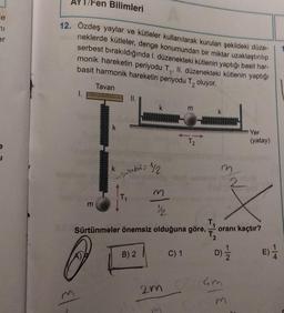 le
71
er
J
Fen Bilimleri
12. Özdeş yaylar ve kütleler kullanılarak kurulan şekildeki düze-
neklerde kütleler, denge konumundan bir miktar uzaklaştırılıp
serbest bırakıldığında 1. düzenekteki kütlenin yaptığı basit har-
monik hareketin periyodu T₁, II. düzenekteki kütlenin yaptığı
basit harmonik hareketin periyodu T₂ oluyor.
Tavan
1.
m
El.
k
k
sobit=
k
B) 2
1/2
M
½/2
Sürtünmeler önemsiz olduğuna göre,
O
2m
m
m
C) 1
T2
k
m
oranı kaçtır?
D) 1/1/2
Yer
(yatay)
Gm