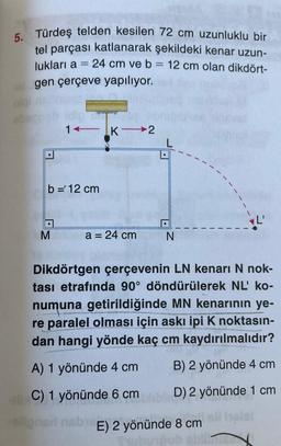 5.
Türdeş telden kesilen 72 cm uzunluklu bir
tel parçası katlanarak şekildeki kenar uzun-
lukları a = 24 cm ve b = 12 cm olan dikdört-
gen çerçeve yapılıyor.
1K2
b = 12 cm
M
a = 24 cm
N
Dikdörtgen çerçevenin LN kenarı N nok-
tası etrafında 90° döndürülerek NL' ko-
numuna getirildiğinde MN kenarının ye-
re paralel olması için askı ipi K noktasın-
dan hangi yönde kaç cm kaydırılmalıdır?
A) 1 yönünde 4 cm
B) 2 yönünde 4 cm
40 C) 1 yönünde 6 cm
D) 2 yönünde 1 cm
-ellonari nabE) 2 yönünde 8 cm
Tell helal