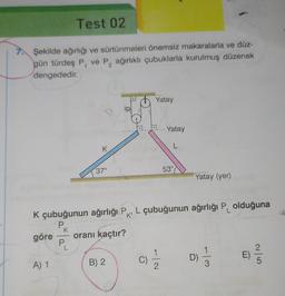 Test 02
7. Şekilde ağırlığı ve sürtünmeleri önemsiz makaralarla ve düz-
gün türdeş P, ve P₂ ağırlıklı çubuklarla kurulmuş düzenek
dengededir.
2
A) 1
P
K
P.
K
L
37°
K çubuğunun ağırlığı P L çubuğunun ağırlığı P olduğuna
K'
göre oranı kaçtır?
B) 2
Yatay
Ō
Yatay
-10
L
53°
Yatay (yer)
D)
T
-13
E)