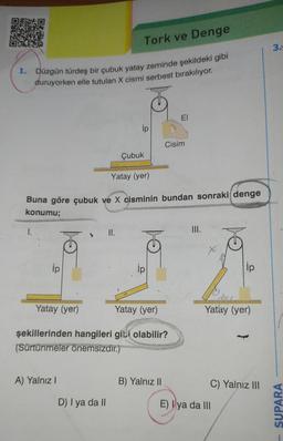 1. Düzgün türdeş bir çubuk yatay zeminde şekildeki gibi
duruyorken elle tutulan X cismi serbest bırakılıyor.
I.
ip
Yatay (yer)
Çubuk
Yatay (yer)
Buna göre çubuk ve X cisminin bundan sonraki denge
konumu;
Tork ve Denge
A) Yalnız I
II.
D) I ya da II
ip
to
ip
Yatay (yer)
şekillerinden hangileri gibi olabilir?
(Sürtünmeler önemsizdir.)
EI
Cisim
B) Yalnız II
III.
ip
Yatay (yer)
C) Yalnız III
E) ya da III
3.
SUPARA