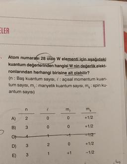 ELER
Atom numarası 28 olan W elementi için aşağıdaki
kuantum değerlerinden hangisi W nin değerlik elekt-
ronlarından herhangi birisine ait olabilir?
(n: Baş kuantum sayısı, : açısal momentum kuan-
tum sayısı, me: manyetik kuantum sayısı, m: spin ku-
antum sayısı)
A)
B)
C
D)
E)
n
2
3
4
3
3
l
0
0
12
1
me
0
0
0
+1
ms
+1/2
+1/2
-1/2
+1/2
-1/2
S