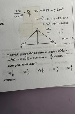 29.
2m = 12 10m F12-22m²
1-m²
7|2
A) =1/12
AYT042223
M = 1/6
C
M= -1 |
nielenex nolite
imep ilsexham O boblblag
the
300
id Natte alte
Yukarıdaki şekilde ABC bir ikizkenar üçgen, m(BAC) = a,
28 INI
TORRE
2m.
12
m(ABC) = m(ACB) = 0 ve tan a = -
veriliyor.
5
Buna göre, tan kaçtır?
B
dis
0
12m² +10m -12=0
6m² +5m-6=0
63
113
0
2
-L
+L
10610 910g save
C)/3D) 2/20
B) 1/2
BVD)
E)
410