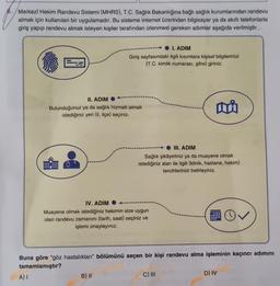 Merkezi Hekim Randevu Sistemi (MHRS), T.C. Sağlık Bakanlığına bağlı sağlık kurumlarından randevu
almak için kullanılan bir uygulamadır. Bu sisteme internet üzerinden bilgisayar ya da akıllı telefonlarla
giriş yapıp randevu almak isteyen kişiler tarafından izlenmesi gereken adımlar aşağıda verilmiştir.
A) I
I. ADIM
Giriş sayfasındaki ilgili kısımlara kişisel bilgilerinizi
(T.C. kimlik numarası, şifre) giriniz.
II. ADIM
Bulunduğunuz ya da sağlık hizmeti almak
istediğiniz yeri (il, ilçe) seçiniz.
IV. ADIM
Muayene olmak istediğiniz hekimin size uygun
olan randevu zamanını (tarih, saat) seçiniz ve
işlemi onaylayınız.
B) II
III. ADIM
Sağlık şikâyetiniz ya da muayene olmak
istediğiniz alan ile ilgili (klinik, hastane, hekim)
tercihlerinizi belirleyiniz.
Buna göre "göz hastalıkları" bölümünü seçen bir kişi randevu alma işleminin kaçıncı adımını
tamamlamıştır?
mi
C) III
D) IV