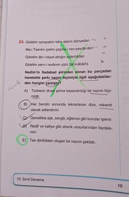 UPERPH
24. Gülelim oynayalım kâm alalım dünyadan
Ma-i Tesnim içelim çeşme-i nev-peydâ-dan 1
Görelim âb-ı hayat aktığın ejderhâdan
Tuyug
J
Gidelim serv-i revânım yürü Sa'd-âbâd'a
Nedim'in Sadabad şiirinden alınan bu parçadan
hareketle şarkı nazım biçimiyle ilgili aşağıdakiler-
den hangisi yanlıştır?
A) Türklerin divan şiirine kazandırdığı bir nazım biçi-
midir.
B) Her bendin sonunda tekrarlanan dize, nakarat
olarak adlandırılır.
C Genellikle aşk, sevgili, eğlence gibi konular işlenir.
Redif ve kafiye gibi ahenk unsurlarından faydala-
nılır.
E) Tek dörtlükten oluşan bir nazım şeklidir.
10. Sınıf Deneme
10