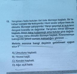 13. Yarışmacı hızla kutuları üst üste dizmeye başladı. Bir ta-
raftar zamanı da kolluyordu. Hem acele ediyor hem de
dikkatle dizmeye çalışıyordu. Yanıyı geçmişti ki kutuların
dengesi bozuldu ve dağıldılar. Yarışmacı tekrar dizmeye
başladı. Biraz daha hızlanmıştı ama kutular yine dağıldı-
lar. Bir kez daha dikkatle dizmeye başladı. Kronometreye
baktığında yeterli zamanı kalmadığını görünce
Metnin sonuna hangi deyimin getirilmesi uygun
olur?
A) Umudunu kaybetti.
B) Hevesi kaçtı.
C) Kendini kaybetti.
D) Ağzı açık kaldı.