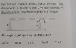 Eşit bölmeli, düzgün, türdeş çubuk şekildeki gibi
dengededir. Y desteği K den L ye getirildiğinde, Y
desteğinin tepki kuvvetindeki değişim 5 N oluyor.
X
pleanderen
A) 30 B) 35
K
Buna göre, çubuğun ağırlığı kaç N dir?
C) 40
Y
D) 42
ZJ
E) 48