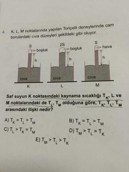 4.
K, L, M noktalarında yapılan Toriçelli deneylerinde cam
borulardaki cıva düzeyleri şekildeki gibi oluyor.
civa
S
K
boşluk
h
A) TK = TL = TM
C) T₁ > TK = TM
2S
civa
boşluk
E) TM > TL > TK
h
S
Civa
M
hava
K'
Saf suyun K noktasındaki kaynama sıcaklığı T, L ve
M noktalarındaki de T₁, TM olduğuna göre, T
arasındaki ilişki nedir?
T₁, T.
K' L'
h
B) TK = TL > TM
D) TM > TL = TK
M