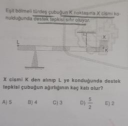 Eşit bölmeli türdeş çubuğun K noktasına X cismi ko-
nulduğunda destek tepkisi sıfır oluyor.
A) 5
X cismi K den alınıp L ye konduğunda destek
tepkisi çubuğun ağırlığının kaç katı olur?
B) 4
C) 3
D)
5
X
N/O
K
E) 2