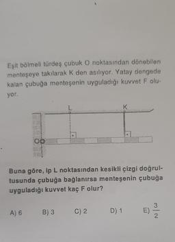 Eşit bölmeli türdeş çubuk O noktasından dönebilen
menteşeye takılarak K den asılıyor. Yatay dengede
kalan çubuğa menteşenin uyguladığı kuvvet F olu-
yor.
00
A) 6
Buna göre, ip L noktasından kesikli çizgi doğrul-
tusunda çubuğa bağlanırsa menteşenin çubuğa
uyguladığı kuvvet kaç F olur?
B) 3
C) 2
K
D) 1
E)
2