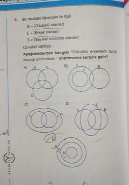ORIJINAL YAYINLARI
3. Bir okuldaki öğrenciler ile ilgili
G = (Gözlüklü olanlar)
E = (Erkek olanlar)
S = (Sayısal sınıfında olanlar)
kümeleri veriliyor.
Aşağıdakilerden hangisi "Gözlüklü erkeklerin tümü
sayısal sınıfındadır." önermesine karşılık gelir?
B) E
C)
G
S
D
E
E
E
G
G
D)
S
S
G
E