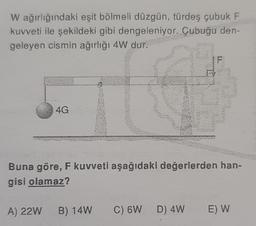 W ağırlığındaki eşit bölmeli düzgün, türdeş çubuk F
kuvveti ile şekildeki gibi dengeleniyor. Çubuğu den-
geleyen cismin ağırlığı 4W dur.
4G
IF
Buna göre, F kuvveti aşağıdaki değerlerden han-
gisi olamaz?
A) 22W B) 14W C) 6W D) 4W E) W