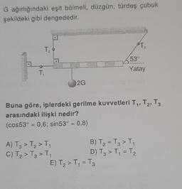 G ağırlığındaki eşit bölmeli, düzgün, türdeş çubuk
şekildeki gibi dengededir.
T₂
T₁
2G
A) T3 > T₂ > T₁
C) T₂ > T₂ > T₁
Buna göre, iplerdeki gerilme kuvvetleri T₁, T2, T3
arasındaki ilişki nedir?
(cos53° = 0,6; sin53° = 0,8)
T₂
3
53°
Yatay
B) T₂ = T3 > T₁
D) T3 > T₁ = T₂
E) T₂ > T₁ = T3